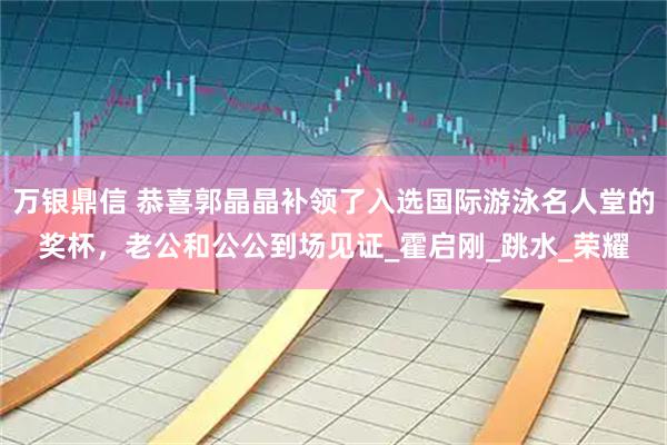 万银鼎信 恭喜郭晶晶补领了入选国际游泳名人堂的奖杯，老公和公公到场见证_霍启刚_跳水_荣耀