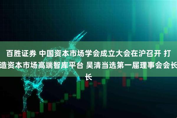 百胜证券 中国资本市场学会成立大会在沪召开 打造资本市场高端智库平台 吴清当选第一届理事会会长