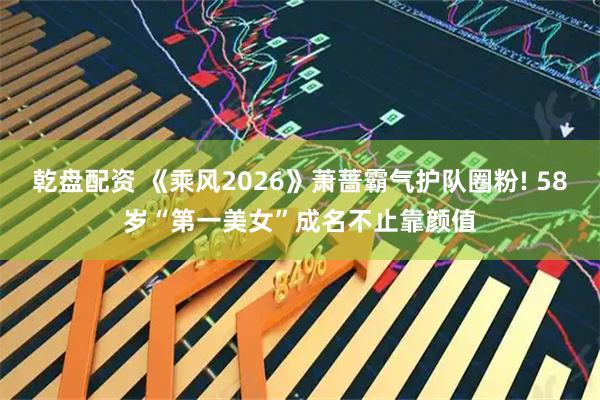乾盘配资 《乘风2026》萧蔷霸气护队圈粉! 58岁“第一美女”成名不止靠颜值
